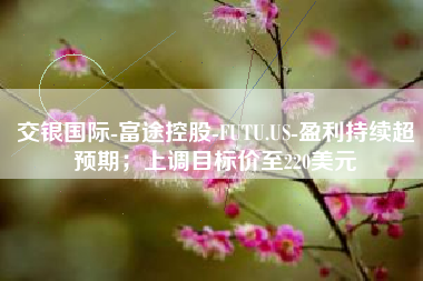 交银国际-富途控股-FUTU.US-盈利持续超预期；上调目标价至220美元