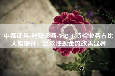 中泰证券-迪安诊断-300244-特检业务占比大幅提升，经营性现金流改善显著