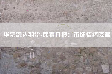 华融融达期货-尿素日报：市场情绪降温