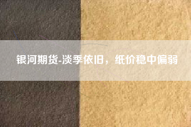 银河期货-淡季依旧，纸价稳中偏弱