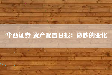 华西证券-资产配置日报：微妙的变化