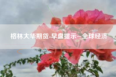 格林大华期货-早盘提示~全球经济