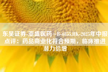东吴证券-亚盛医药~B-6855.HK-2025年中报点评：药品商业化符合预期，临床推进潜力倍增
