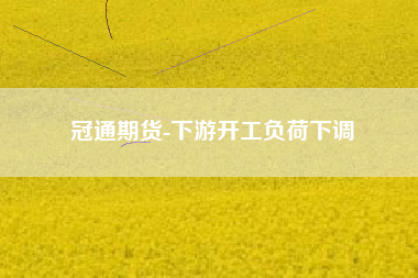 冠通期货-下游开工负荷下调