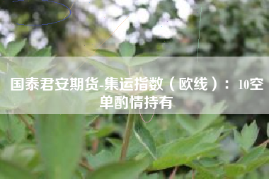 国泰君安期货-集运指数（欧线）：10空单酌情持有