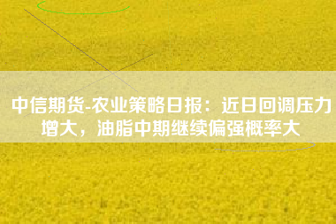 中信期货-农业策略日报：近日回调压力增大，油脂中期继续偏强概率大