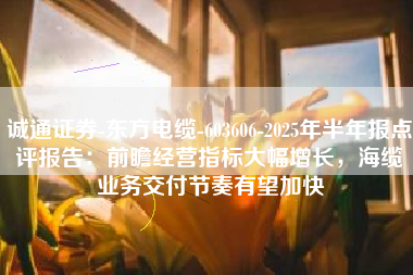 诚通证券-东方电缆-603606-2025年半年报点评报告：前瞻经营指标大幅增长，海缆业务交付节奏有望加快