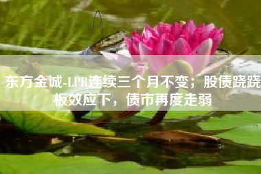 东方金诚-LPR连续三个月不变；股债跷跷板效应下，债市再度走弱