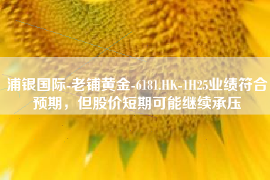 浦银国际-老铺黄金-6181.HK-1H25业绩符合预期，但股价短期可能继续承压