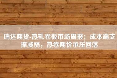 瑞达期货-热轧卷板市场周报：成本端支撑减弱，热卷期价承压回落