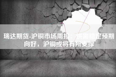 瑞达期货-沪铜市场周报：供需稳定预期向好，沪铜或将有所支撑