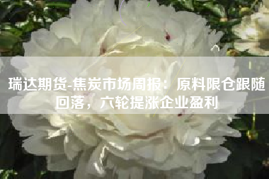瑞达期货-焦炭市场周报：原料限仓跟随回落，六轮提涨企业盈利