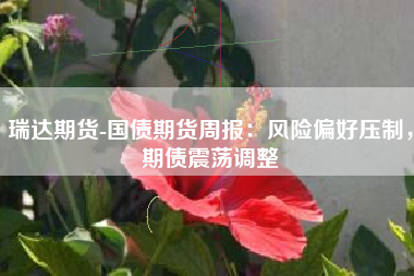 瑞达期货-国债期货周报：风险偏好压制，期债震荡调整
