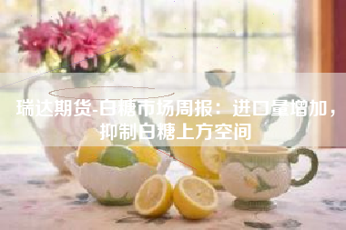 瑞达期货-白糖市场周报：进口量增加，抑制白糖上方空间