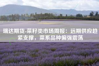 瑞达期货-菜籽类市场周报：远期供应趋紧支撑，菜系品种偏强震荡