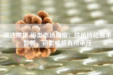 瑞达期货-铝类市场周报：供给持稳需求暂弱，铝类或将有所承压