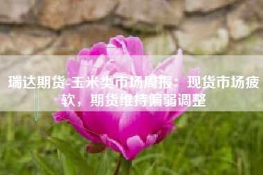 瑞达期货-玉米类市场周报：现货市场疲软，期货维持偏弱调整