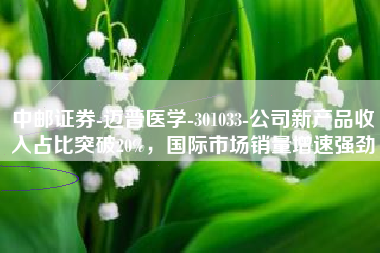 中邮证券-迈普医学-301033-公司新产品收入占比突破20%，国际市场销量增速强劲