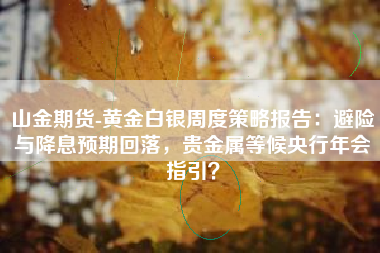 山金期货-黄金白银周度策略报告：避险与降息预期回落，贵金属等候央行年会指引？