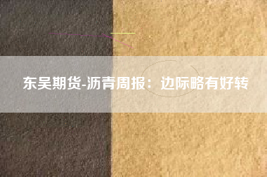 东吴期货-沥青周报：边际略有好转