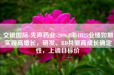 交银国际-先声药业-2096.HK-1H25业绩如期实现高增长，研发、BD共驱高成长确定性，上调目标价