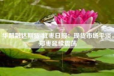 华融融达期货-红枣日报：现货市场平淡，郑枣延续震荡