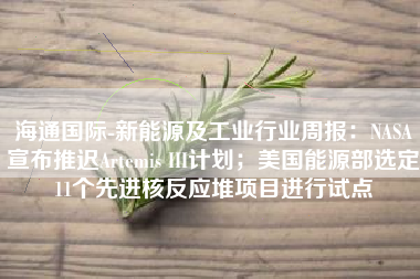 海通国际-新能源及工业行业周报：NASA宣布推迟Artemis III计划；美国能源部选定11个先进核反应堆项目进行试点