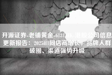 开源证券-老铺黄金-6181.HK-港股公司信息更新报告：2025H1同店高增长，品牌人群破圈、渠道强势升级