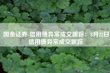 国金证券-信用债异常成交跟踪：8月22日信用债异常成交跟踪