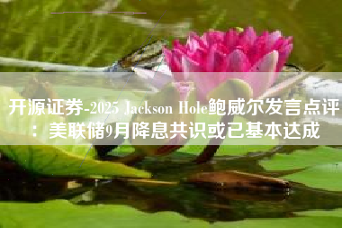 开源证券-2025 Jackson Hole鲍威尔发言点评：美联储9月降息共识或已基本达成