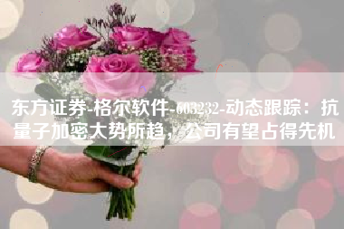 东方证券-格尔软件-603232-动态跟踪：抗量子加密大势所趋，公司有望占得先机