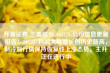 开源证券-三美股份-603379-公司信息更新报告：2025H1利润大幅增长创历史新高，制冷剂行情保持恢复性上涨态势，主升正在进行中