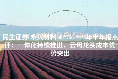 民生证券-永兴材料-002756-2025年半年报点评：一体化持续推进，云母龙头成本优势突出