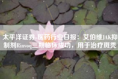 太平洋证券-医药行业日报：艾伯维JAK抑制剂Rinvoq三期临床成功，用于治疗斑秃