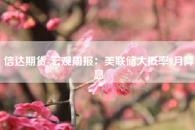 信达期货-宏观周报：美联储大概率9月降息