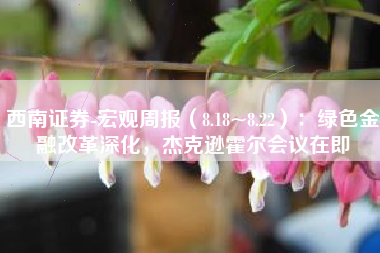 西南证券-宏观周报（8.18~8.22）：绿色金融改革深化，杰克逊霍尔会议在即