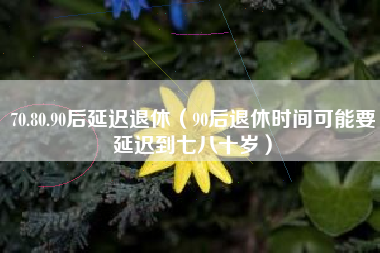 70.80.90后延迟退休（90后退休时间可能要延迟到七八十岁）