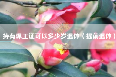 持有焊工证可以多少岁退休（提前退休）