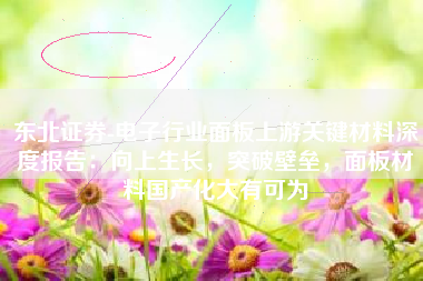 东北证券-电子行业面板上游关键材料深度报告：向上生长，突破壁垒，面板材料国产化大有可为