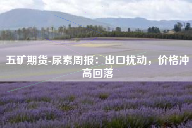 五矿期货-尿素周报：出口扰动，价格冲高回落