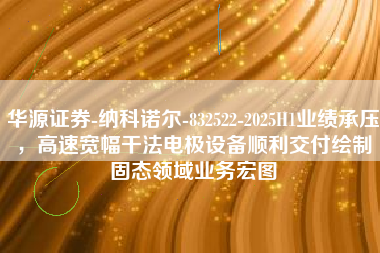 华源证券-纳科诺尔-832522-2025H1业绩承压，高速宽幅干法电极设备顺利交付绘制固态领域业务宏图