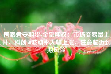 国泰君安期货-金融期权：市场交易量上升，科创50波动率大幅上涨，注意临近到期风险