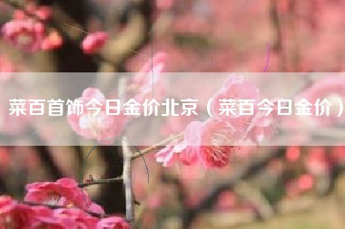菜百首饰今日金价北京（菜百今日金价）