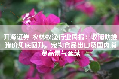 开源证券-农林牧渔行业周报：收储助推猪价见底回升，宠物食品出口及国内消费高景气延续