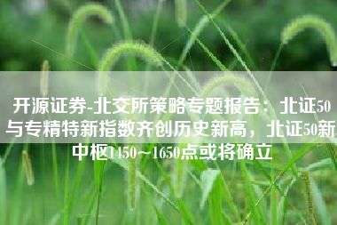 开源证券-北交所策略专题报告：北证50与专精特新指数齐创历史新高，北证50新中枢1450~1650点或将确立