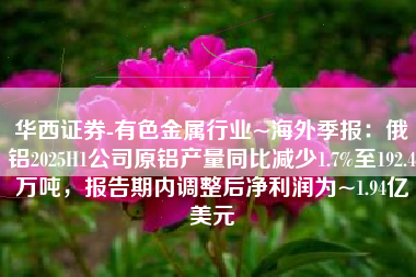 华西证券-有色金属行业~海外季报：俄铝2025H1公司原铝产量同比减少1.7%至192.4万吨，报告期内调整后净利润为~1.94亿美元