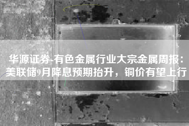 华源证券-有色金属行业大宗金属周报：美联储9月降息预期抬升，铜价有望上行