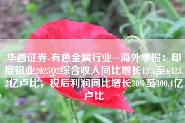 华西证券-有色金属行业~海外季报：印度铝业2025Q2综合收入同比增长13%至6423.2亿卢比，税后利润同比增长30%至400.4亿卢比