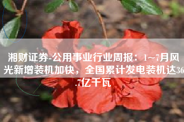 湘财证券-公用事业行业周报：1~7月风光新增装机加快，全国累计发电装机达36.7亿千瓦