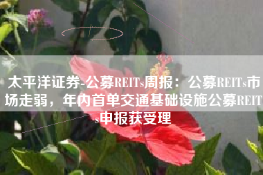 太平洋证券-公募REITs周报：公募REITs市场走弱，年内首单交通基础设施公募REITs申报获受理